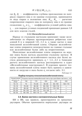 13
,)( cwzwzfz RkH  (6)
где f
, z
— коэффициенты глубины проплавления по мате-
риалу сварного шва и по границе сплавления, принимаются
от вида сварки и положения шва; Rwf
, Rwz
— расчетное
сопротивление сварного шва по материалу шва и по границе
сплавления; wf
и wz
— коэффициенты условий работы шва;
с
— для сварных угловых соединений принимают равным 1,0
для всех классов сталей.
3.3.2.Железобетонныйнастил
Наряду со стальными настилами применяют также желе-
зобетонные из сборных крупноразмерных ребристых плит
длиной 6 м и шириной 1,0…1,5 м, а также настил в виде
монолитной железобетонной плиты. Сборные железобетон-
ные плиты опираются непосредственно на главные стальные
или железобетонные балки либо на второстепенные.
Монолитные железобетонные плиты опираются на верх-
ние пояса балок настила аналогично стальному настилу. В
случае применения железобетонного настила шаг балок на-
стила рекомендуется принимать ai
= 1,5…2,5 м (описание
расчета железобетонного настила рассматривается в курсе
«Железобетонные конструкции»). В курсовом проекте тол-
щина железобетонной плиты может быть принята в зависи-
мости от нагрузки и шага балок ai
согласно табл. 3.1.
Таблица 3.1
Подбор толщины плоской железобетонной плиты
Нормативная
нагрузка qn,
кН/м2
Толщина плоской железобетонной плиты при шаге балок настила ai
, см
150 175 200 225 250
10– 14 70 70– 80 80– 90 90– 100 100– 110
15– 19 70– 80 80– 90 90– 100 100– 110 —
20– 24 80– 90 90– 100 100– 110 110– 120 —
25– 29 90– 100 100– 110 110– 120 — —
30– 35 90– 100 100– 110 120 — —
3.4. Балки настила и вспомогательные балки
БН и ВБ, как правило, проектируются из прокатных
двутавров. Обычно применяются нормальные двутавры по
 