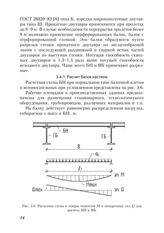 14
ГОСТ 26020–83 [8] типа Б, изредка широкополочные двутав-
ры типа Ш. Прокатные двутавры применяются при пролетах
до 8–9 м. В случае необходимости перекрытия пролетов более
9 м возможно применение перфорированных балок, балок с
перфорированной стенкой. Эти балки образуются путем
разрезки стенки прокатного двутавра по зигзагообразной
линии с последующей раздвижкой и сваркой встык частей
двутавров по выступам стенки. Несущая способность сквоз-
ных двутавров в 1,3–1,5 раза выше несущей способности
исходного двутавра. Чаще всего БН и ВБ применяют разрез-
ные.
3.4.1. Расчет балок настила
Расчетная схема БН при нормальном типе балочной клетки
и вспомогательных при усложненном представлены на рис. 3.6.
Рабочие площадки в производственных зданиях предназ-
начены для размещения стационарного, технологического
оборудования, трубопроводов, различных материалов и т.п.
На балку действует равномерно распределенная нагрузка,
собираемая с шага а БН, м.
Рис. 3.6. Расчетная схема и эпюры моментов М и поперечных сил Q для
расчета БН и ВБ
 