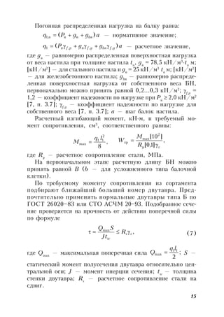 15
Погонная распределенная нагрузка на балку равна:
aggPq bnnnn )(,1  — нормативное значение;
aggPq gfbngfnpfn )( ,,,1  — расчетное значение,
где gn
— равномерно распределенная поверхностная нагрузка
от веса настила при толщине настила tн
, gn
= 78,5 кН/м3
∙tн
м;
[кН/м2
] — для стального настила и gn
= 25 кН/м3
·tн
м; [кН/м2
]
— для железобетонного настила; gbn
— равномерно распреде-
ленная поверхностная нагрузка от собственного веса БН,
первоначально можно принять равной 0,2…0,3 кН/м2
; f,p
=
1,2 — коэффициент надежности по нагрузке при Pn
 2,0 кН/м2
[7, п. 3.7]; f,g
— коэффициент надежности по нагрузке для
собственного веса [7, п. 3.7]; а — шаг балок настила.
Расчетный изгибающий момент, кН∙м, и требуемый мо-
мент сопротивления, см3
, соответственного равны:
,
8
2
11
max
lq
M  ,
]1,0[
]10[ 2
max
тр
cyR
M
W


где Ry
— расчетное сопротивление стали, МПа.
На первоначальном этапе расчетную длину БН можно
принять равной B (b — для усложненного типа балочной
клетки).
По требуемому моменту сопротивления из сортамента
подбирают ближайший больший номер двутавра. Пред-
почтительно применять нормальные двутавры типа Б по
ГОСТ 26020–83 или СТО АСЧМ 20–93. Подобранное сече-
ние проверяется на прочность от действия поперечной силы
по формуле
,max
cs
w
R
Jt
SQ
 (7)
где Qmax
— максимальная поперечная сила ;
2
11
max
lq
Q  S —
статический момент полусечения двутавра относительно цен-
тральной оси; J — момент инерции сечения; tw
— толщина
стенки двутавра; Rs
— расчетное сопротивление стали на
сдвиг.
 
