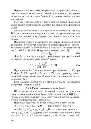 16
Проверку касательных напряжений в прокатных балках
при отсутствии ослабления сечений, как правило, не произ-
водят из-за относительно большой толщины стенок прокат-
ных балок.
Местная устойчивость стенки и сжатой полки прокатных
балок также обеспечена по условию изготовления прокатных
балок.
Общая устойчивость балок может не проверяться, так как
БН раскреплены сплошным настилом, непрерывно опираю-
щимся на сжатый пояс. Кроме того, настил надежно с ним
связан.
Проверка второго предельного состояния прокатных балок
(проверка жесткости) проводится путем сравнения относи-
тельного прогиба от нормативной нагрузки f/l с допустимым
по СНиП 2.01.07–85* Нагрузки и воздействия [7]:
f/l  [fu
/l]. (8)
Для балки на двух опорах с равномерно распределенной
нагрузкой относительный прогиб равен:
.]/[
384
5
/
3
,1
lf
EJ
lq
lf u
n
 (9)
При пролете l = 3 м допустимый прогиб равен l/150, при
l = 6 м, l/200, при l = 24 м, l/250, для промежуточных
значений допустимый прогиб определяется линейной интер-
поляцией [7].
Если условие жесткости не выполняется, то необходимо
увеличить сечение балки.
3.4.2. Расчет вспомогательных балок
ВБ в усложненном типе балочной клетки загружаются
сосредоточенными силами (рис. 3.7), но при числе БН более
четырех сосредоточенные силы допускается заменять равно-
мерно распределенной нагрузкой.
Погонная нагрузка на вспомогательную балку равна:
bgggPq bnnnn )( 1,1  — нормативное значение;
bgggPq gfbnnpfn ))(( ,1,1  — расчетное значение,
где gn
, gbn
и g1
— нормативное значение собственного веса
настила, БН и ВБ соответственно, кН/м3
; b — шаг ВБ.
 