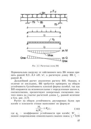 17
Первоначально нагрузку от собственного веса ВБ можно при-
нять равной 0,3…0,4 кН/м2
, а расчетную длину ВБ l2
—
равной В.
Дальнейший расчет аналогичен расчету БН. Однако, в
отличие от последних, ВБ требуется проверять на общую
устойчивость (устойчивость плоской формы изгиба), так как
БН опираются на вспомогательные с определенным шагом и,
соответственно, препятствуют поперечным смещениям сжа-
того пояса на участке расчетной длины lef
, равной величине
а (см. рис. 3.7).
Расчет на общую устойчивость двутавровых балок при
изгибе в плоскости стенки выполняют по формуле
,cy
cxb
x
R
W
M

 (10)
где b
— коэффициент устойчивости при изгибе; Wcx
—
момент сопротивления относительного сжатого пояса; с
= 0,95
Рис. 3.7. Расчетная схема ВБ
l
l
В
a
q
Qmax
Qmax
Mmax
BБ
БН
ГБ
ГБ
2
2
эп. М
эп. Q
2
 