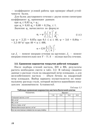 18
— коэффициент условий работы при проверке общей устой-
чивости балок.
Для балок двутаврового сечения с двумя осями симметрии
коэффициент b
принимают равным:
при 1
 0,85 b
= 1
;
при 1
> 0,85 b
= 0,68 + 0,211
 1.
Значение 1
вычисляется по формуле
,
2
1
yefx
y
R
E
l
h
J
J








 (11)
где  = 2,25 + 0,07 при 0,1    40;  = 3,6 + 0,04 –
– 3,5∙10–5
2
при 40 <   400,
,54,1
2







h
l
J
J ef
y
t
где Jt
— момент инерции сечения на кручение; Jy
— момент
инерции относительно оси Y—Y; h — полная высота сечения.
3.5. Сравнение вариантов покрытия рабочей площадки
После подбора сечений настила, БН и ВБ, результаты
расчета необходимо свести в табл. 3.2. В таблицу сводятся
данные о расходе стали на квадратный метр площадки, а для
железобетонного настила — объем бетона на квадратный
метр площадки. Выбор варианта осуществляется по мини-
мальному расходу стали, который является важнейшим пока-
зателем экономичности (стоимости).
Таблица 3.2
Таблица сравнения вариантов настила балочной клетки
Показатель Вариант
1-й 2-й 3-й 4-й
Стальной настил, кг/м2
БН, кг/ м2
ВБ, кг/ м2
Итого стали, кг/м2
Железобетонный настил, м3
/ м2
Kол-во монтажных элементов на одну ячейку
 