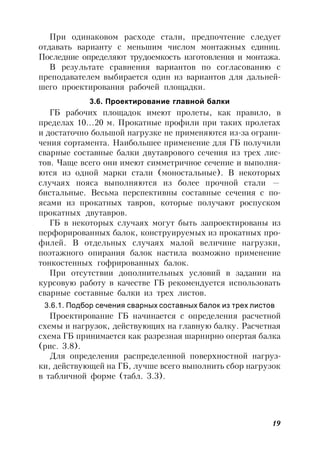 19
При одинаковом расходе стали, предпочтение следует
отдавать варианту с меньшим числом монтажных единиц.
Последние определяют трудоемкость изготовления и монтажа.
В результате сравнения вариантов по согласованию с
преподавателем выбирается один из вариантов для дальней-
шего проектирования рабочей площадки.
3.6. Проектирование главной балки
ГБ рабочих площадок имеют пролеты, как правило, в
пределах 10…20 м. Прокатные профили при таких пролетах
и достаточно большой нагрузке не применяются из-за ограни-
чения сортамента. Наибольшее применение для ГБ получили
сварные составные балки двутаврового сечения из трех лис-
тов. Чаще всего они имеют симметричное сечение и выполня-
ются из одной марки стали (моностальные). В некоторых
случаях пояса выполняются из более прочной стали —
бистальные. Весьма перспективны составные сечения с по-
ясами из прокатных тавров, которые получают роспуском
прокатных двутавров.
ГБ в некоторых случаях могут быть запроектированы из
перфорированных балок, конструируемых из прокатных про-
филей. В отдельных случаях малой величине нагрузки,
поэтажного опирания балок настила возможно применение
тонкостенных гофрированных балок.
При отсутствии дополнительных условий в задании на
курсовую работу в качестве ГБ рекомендуется использовать
сварные составные балки из трех листов.
3.6.1. Подбор сечения сварных составных балок из трех листов
Проектирование ГБ начинается с определения расчетной
схемы и нагрузок, действующих на главную балку. Расчетная
схема ГБ принимается как разрезная шарнирно опертая балка
(рис. 3.8).
Для определения распределенной поверхностной нагруз-
ки, действующей на ГБ, лучше всего выполнить сбор нагрузок
в табличной форме (табл. 3.3).
 