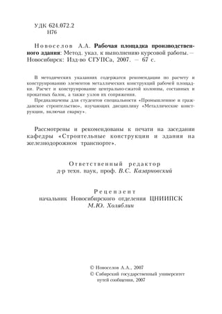 УДК 624.072.2
Н76
Н о в о с е л о в А.А. Рабочая площадка производствен-
ного здания: Метод. указ. к выполнению курсовой работы.—
Новосибирск: Изд-во СГУПСа, 2007. — 67 с.
В методических указаниях содержатся рекомендации по расчету и
конструированию элементов металлических конструкций рабочей площад-
ки. Расчет и конструирование центрально-сжатой колонны, составных и
прокатных балок, а также узлов их сопряжения.
Предназначены для студентов специальности «Промышленное и граж-
данское строительство», изучающих дисциплину «Металлические конст-
рукции, включая сварку».
Рассмотрены и рекомендованы к печати на заседании
кафедры «Строительные конструкции и здания на
железнодорожном транспорте».
О т в е т с т в е н н ы й р е д а к т о р
д-р техн. наук, проф. В.С. Казарновский
Р е ц е н з е н т
начальник Новосибирского отделения ЦНИИПСК
М.Ю. Холяблин
 Новоселов А.А., 2007
 Сибирский государственный университет
путей сообщения, 2007
 
