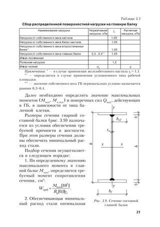 21
Таблица 3.3
Сбор распределенной поверхностной нагрузки на главную балку
Наименование нагрузки Нормативная
нагрузка, кПа
f
Расчетная
нагрузка, кПа
Нагрузка от собственного веса настила 1,05*
Нагрузка от собственного веса балок настила 1,05
Нагрузка от собственного веса второстепенных
балок**
1,05
Нагрузка от собственного веса главных балок 0,3…0,4***
1,05
Итого постоянная
Полезная нагрузка 1,2
Итого полная qn
q
Примечания: *
— в случае применения железобетонного настила f
= 1,1.
**
— определяется в случае применения усложненного типа рабочей
площадки.
***
— значение собственного веса ГБ первоначально условно назначается
равным 0,3–0,4.
Далее необходимо определить значение максимальных
моментов (Mmax
, Mn,max
) и поперечных сил Qmax
, действующих
в ГБ, в зависимости от типа ба-
лочной клетки.
Размеры сечения сварной со-
ставной балки (рис. 3.9) назнача-
ется из условия обеспечения тре-
буемой прочности и жесткости.
При этом размеры сечения долж-
ны обеспечить минимальный рас-
ход стали.
Подбор сечения осуществляет-
ся в следующем порядке:
1. По определенному значению
максимального момента в глав-
ной балке Mmax
, определяется тре-
буемый момент сопротивления
сечения, см3
:
.
]1,0[
]10[ 2
max
cyR
M
W

треб
2. Обеспечивающая минималь-
ный расход стали оптимальная
Рис. 3.9. Сечение составной
главной балки
tht
h
t
b
b
y
ef
w
ff
f
y
x x
 