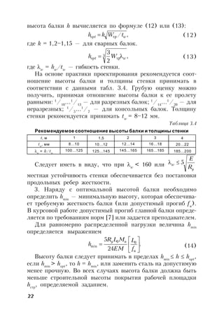 22
высота балки h вычисляется по формуле (12) или (13):
,/ wopt tWkh тр (12)
где k = 1,2–1,15 — для сварных балок.
,
2
33
wopt Wh  тр (13)
где w
= hw
/tw
— гибкость стенки.
На основе практики проектирования рекомендуется соот-
ношение высоты балки и толщины стенки принимать в
соответствии с данными табл. 3.4. Грубую оценку можно
получить, принимая отношение высоты балки к ее пролету
равными: 1
/10
…1
/13
— для разрезных балок; 1
/14
…1
/20
— для
неразрезных; 1
/5
…1
/7
— для консольных балок. Толщину
стенки рекомендуется принимать tw
= 8–12 мм.
Таблица 3.4
Рекомендуемое соотношение высоты балки и толщины стенки
t, м 1 1,5 2 3 4
tw
, мм 8…10 10…12 12…14 16…18 20…22
w
= h/tw
100…125 125…145 145…165 165…185 185…200
Следует иметь в виду, что при w
< 160 или
y
w
R
E
5
местная устойчивость стенки обеспечивается без постановки
продольных ребер жесткости.
3. Наряду с оптимальной высотой балки необходимо
определить hmin
— минимальную высоту, которая обеспечива-
ет требуемую жесткость балки (или допустимый прогиб fu
).
В курсовой работе допустимый прогиб главной балки опреде-
ляется по требованиям норм [7] или задается преподавателем.
Для равномерно распределенной нагрузки величина hmin
определяется выражением
.
24
5 00
min 






u
ny
f
L
EM
MLR
h (14)
Высоту балки следует принимать в пределах hmin
 h  hopt
,
если hmin
> hopt
, то h = hmin
, или заменить сталь на допустимую
менее прочную. Во всех случаях высота балки должна быть
меньше строительной высоты покрытия рабочей площадки
hстр
, определяемой заданием.
 