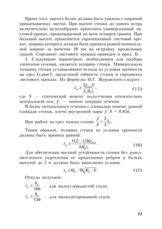 23
Кроме того, высота балки должна быть увязана с шириной
прокатываемых листов. При высоте стенки до одного метра
включительно целесообразно применять универсальный ли-
стовой прокат, прокатываемый по всем четырем граням. При
большой высоте применяется горячекатаный листовой про-
кат, ширина которого должна быть принята равной номиналь-
ной ширине за вычетом 10 мм на острожку продольных
граней. Сортамент листового проката приведен в прил. Б.
4. Следующим параметром, необходимым для подбора
элементов сечения, является толщина стенки. Минимальную
толщину стенки устанавливают исходя из условия прочности
на срез (сдвиг), предельной гибкости стенки и сортамента
листового проката. Из формулы Н.Г. Журавского следует:
,max
csx
w
RJ
SQ
t

 (15)
где S — статический момент полусечения относительно
центральной оси; Jх
— момент инерции сечения.
В балке оптимального сечения с площадью поясов, равной
площади стенки, плечо внутренней пары J/S = 0,85h.
При работе на срез только стенки .
3
2
wh
S
J

Таким образом, толщина стенки из условия прочности
должна быть принята равной:
.
)5,12,1( max
cy
w
hR
Q
t


 (16)
Для обеспечения местной устойчивости стенки без допол-
нительного укрепления ее продольным ребром в балках
высотой до 2 м должно быть выполнено условие
./)6/( ERht yww  (17)
Откуда получаем:
160
w
w
h
t  — для малоуглеродистой стали;
130
w
w
h
t  — для низколегированной стали.
 