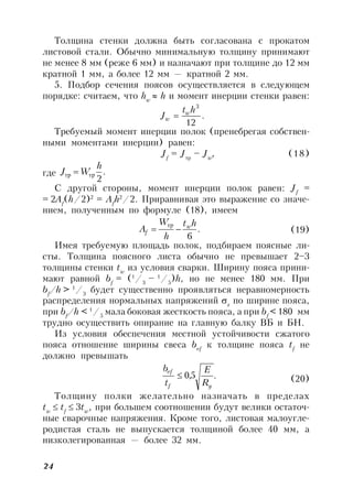 24
Толщина стенки должна быть согласована с прокатом
листовой стали. Обычно минимальную толщину принимают
не менее 8 мм (реже 6 мм) и назначают при толщине до 12 мм
кратной 1 мм, а более 12 мм — кратной 2 мм.
5. Подбор сечения поясов осуществляется в следующем
порядке: считаем, что hw
 h и момент инерции стенки равен:
.
12
3
ht
J w
w 
Требуемый момент инерции полок (пренебрегая собствен-
ными моментами инерции) равен:
Jf
= Jтр
– Jw
, (18)
где .
2
h
WJ тртр 
С другой стороны, момент инерции полок равен: Jf
=
= 2Af
(h/2)2
= Af
h2
/2. Приравнивая это выражение со значе-
нием, полученным по формуле (18), имеем
.
6
ht
h
W
A w
f 
тр
(19)
Имея требуемую площадь полок, подбираем поясные ли-
сты. Толщина поясного листа обычно не превышает 2–3
толщины стенки tw
из условия сварки. Ширину пояса прини-
мают равной bf
= (1
/3
– 1
/5
)h, но не менее 180 мм. При
bf
/h > 1
/3
будет существенно проявляться неравномерность
распределения нормальных напряжений x
по ширине пояса,
при bf
/h < 1
/5
мала боковая жесткость пояса, а при bf
< 180 мм
трудно осуществить опирание на главную балку ВБ и БН.
Из условия обеспечения местной устойчивости сжатого
пояса отношение ширины свеса bef
к толщине пояса tf
не
должно превышать
.5,0
yf
ef
R
E
t
b
 (20)
Толщину полки желательно назначать в пределах
tw
 tf
 3tw
, при большем соотношении будут велики остаточ-
ные сварочные напряжения. Кроме того, листовая малоугле-
родистая сталь не выпускается толщиной более 40 мм, а
низколегированная — более 32 мм.
 