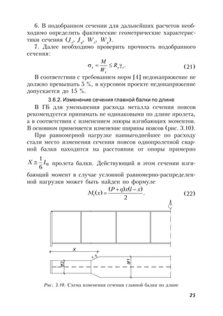 25
6. В подобранном сечении для дальнейших расчетов необ-
ходимо определить фактические геометрические характерис-
тики сечения (Jx
, Jy
, Wx
, Wy
).
7. Далее необходимо проверить прочность подобранного
сечения:
.cy
x
х R
W
М
 (21)
В соответствии с требованием норм [4] недонапряжение не
должно превышать 5 %, в курсовом проекте недонапряжение
допускается до 15 %.
3.6.2. Изменение сечения главной балки по длине
В ГБ для уменьшения расхода металла сечения поясов
рекомендуется принимать не одинаковыми по длине пролета,
а в соответствии с изменением эпюры изгибающих моментов.
В основном применяется изменение ширины поясов (рис. 3.10).
При равномерной нагрузке наивыгоднейшее по расходу
стали место изменения сечения поясов однопролетной свар-
ной балки находится на расстоянии от опоры примерно
0
6
1
LX  пролета балки. Действующий в этом сечении изги-
бающий момент в случае условной равномерно-распределен-
ной нагрузки может быть найден по формуле
.
2
)()(
)(1
xlxqP
xM

 (22)
X
bf2
bf1
1: 5
Рис. 3.10. Схема изменения сечения главной балки по длине
 