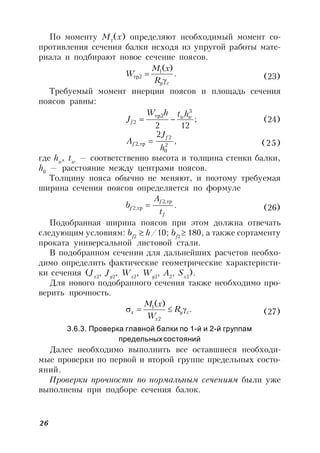 26
По моменту М1
(х) определяют необходимый момент со-
противления сечения балки исходя из упругой работы мате-
риала и подбирают новое сечение поясов.
.
)(1
2,
cyR
xM
W

тр (23)
Требуемый момент инерции поясов и площадь сечения
поясов равны:
;
122
3
2,
2
ww
f
hthW
J 
тр
(24)
,
2
2
0
2
,2
h
J
A
f
f тр (25)
где hw
, tw
— соответственно высота и толщина стенки балки,
h0
— расстояние между центрами поясов.
Толщину пояса обычно не меняют, и поэтому требуемая
ширина сечения поясов определяется по формуле
.
,2
,2
f
f
f
t
A
b
тр
тр  (26)
Подобранная ширина поясов при этом должна отвечать
следующим условиям: bf2
 h/10; bf2
 180, а также сортаменту
проката универсальной листовой стали.
В подобранном сечении для дальнейших расчетов необхо-
димо определить фактические геометрические характеристи-
ки сечения (Jx2
, Jy2
, Wx2
, Wy2
, A2
, Sx2
).
Для нового подобранного сечения также необходимо про-
верить прочность.
.
)(
2
1
cy
x
x R
W
xM
 (27)
3.6.3. Проверка главной балки по 1-й и 2-й группам
предельныхсостояний
Далее необходимо выполнить все оставшиеся необходи-
мые проверки по первой и второй группе предельных состо-
яний.
Проверки прочности по нормальным сечениям были уже
выполнены при подборе сечения балок.
 