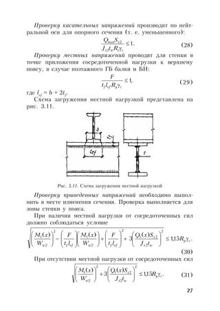 27
Проверку касательных напряжений производят по нейт-
ральной оси для опорного сечения (т. е. уменьшенного):
.1
2
2max

cswx
x
RtJ
SQ
(28)
Проверку местных напряжений проводят для стенки в
точке приложения сосредоточенной нагрузки к верхнему
поясу, в случае поэтажного ГБ балки и БН:
,1
cyeff Rlt
F
(29)
где lef
= b + 2tf
.
Схема загружения местной нагрузкой представлена на
рис. 3.11.
Рис. 3.11. Схема загружения местной нагрузкой
Проверку приведенных напряжений необходимо выпол-
нить в месте изменения сечения. Проверка выполняется для
зоны стенки у пояса.
При наличии местной нагрузки от сосредоточенных сил
должно соблюдаться условие
.15,1
)(
3
)()(
2
2
21
2
2
1
2
2
1
cy
wx
x
effweffw
R
tJ
SxQ
lt
F
W
xM
lt
F
W
xM



































(30)
При отсутствии местной нагрузки от сосредоточенных сил
.15,1
)(
3
)(
2
2
21
2
2
1
cy
wx
x
w
R
tJ
SxQ
W
xM












(31)
 