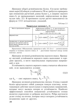 28
Проверка общей устойчивости балки. Согласно требова-
ниям норм [4] общую устойчивость ГБ не требуется проверять
при отношении расчетной длины балки lef
к ширине сжатого
пояса b, не превышающем значений, определяемых по фор-
мулам табл. 3.5. В противном случае расчет выполняется по
формуле (11) методических указаний.
Таблица 3.5
Предельные значения lef
/b
Место приложения нагрузки Наибольшие значения lef
/b, при которых не
требуется расчет на устойчивость прокатных и
сварных балок
(при 1  h/b < 6 и 15  b/t  35)
Верхний пояс
Независимо от уровня приложения
нагрузки при расчете участка
балки между связями или при
чистом изгибе
Примечание. Обозначения, принятые в табл. 3.5: b и t — соответственно
ширина и толщина сжатого пояса; h — расстояние (высота) между осями
поясных листов.
Проверка местной устойчивости верхнего пояса. Провер-
ку местной устойчивости верхнего пояса выполняют в сере-
дине пролета, в месте максимальных нормальных напряже-
ний в нем.
Устойчивость сжатого верхнего пояса считается обеспечен-
ной, если выполняется условие
,5,0
yf
ef
R
E
t
b
 (32)
где bef
— свес верхнего пояса, .
2
wf
ef
tb
b


Проверка местной устойчивости стенки. Стенка главной
балки представляет собой длинную тонкую пластину, испы-
тывающую действие касательных и нормальных напряжений,
которые могут вызвать потерю ее устойчивости. Наиболее
эффективным способом повышения устойчивости стенки
является укрепление ее ребрами жесткости. Ребра жесткости
делят стенку на отсеки, которые могут потерять устойчивость
независимо один от другого.
y
ef
R
E
h
b
t
b
t
b
b
l












 02,076,00032,035,0
y
ef
R
E
h
b
t
b
t
b
b
l












 016,073,00032,041,0
 