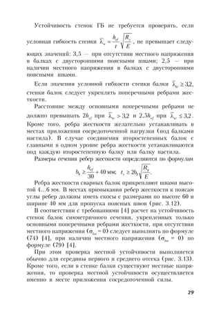 29
Устойчивость стенок ГБ не требуется проверять, если
условная гибкость стенки
E
R
t
h yef
w  , не превышает следу-
ющих значений: 3,5 — при отсутствии местного напряжения
в балках с двусторонними поясными швами; 2,5 — при
наличии местного напряжения в балках с двусторонними
поясными швами.
Если значения условной гибкости стенки балки ,2,3w
стенки балок следует укреплять поперечными ребрами жес-
ткости.
Расстояние между основными поперечными ребрами не
должно превышать 2hef
при 2,3w
и 2,5hef
при 2,3w
.
Кроме того, ребра жесткости желательно устанавливать в
местах приложения сосредоточенной нагрузки (под балками
настила). В случае соединения второстепенных балок с
главными в одном уровне ребра жесткости устанавливаются
под каждую второстепенную балку или балку настила.
Размеры сечения ребер жесткости определяются по формулам
мм;40
30

ef
h
h
b .2
E
R
bt
y
hs 
Ребра жесткости сварных балок прикрепляют швами высо-
той 4…6 мм. В местах примыкания ребер жесткости к поясам
углы ребер должны иметь скосы с размерами по высоте 60 и
ширине 40 мм для пропуска поясных швов (рис. 3.12).
В соответствии с требованиями [4] расчет на устойчивость
стенок балок симметричного сечения, укрепленных только
основными поперечными ребрами жесткости, при отсутствии
местного напряжения (loc
= 0) следует выполнять по формуле
(74) [4], при наличии местного напряжения (loc
= 0) по
формуле (79) [4].
При этом проверка местной устойчивости выполняется
обычно для середины первого и среднего отсека (рис. 3.13).
Кроме того, если в стенке балки существуют местные напря-
жения, то проверка местной устойчивости осуществляется
именно в месте приложения сосредоточенной силы.
 