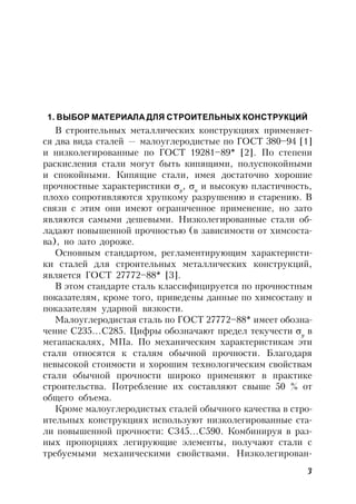 3
1. ВЫБОР МАТЕРИАЛА ДЛЯ СТРОИТЕЛЬНЫХ КОНСТРУКЦИЙ
В строительных металлических конструкциях применяет-
ся два вида сталей — малоуглеродистые по ГОСТ 380–94 [1]
и низколегированные по ГОСТ 19281–89* [2]. По степени
раскисления стали могут быть кипящими, полуспокойными
и спокойными. Кипящие стали, имея достаточно хорошие
прочностные характеристики y
, u
и высокую пластичность,
плохо сопротивляются хрупкому разрушению и старению. В
связи с этим они имеют ограниченное применение, но зато
являются самыми дешевыми. Низколегированные стали об-
ладают повышенной прочностью (в зависимости от химсоста-
ва), но зато дороже.
Основным стандартом, регламентирующим характеристи-
ки сталей для строительных металлических конструкций,
является ГОСТ 27772–88* [3].
В этом стандарте сталь классифицируется по прочностным
показателям, кроме того, приведены данные по химсоставу и
показателям ударной вязкости.
Малоуглеродистая сталь по ГОСТ 27772–88* имеет обозна-
чение С235…С285. Цифры обозначают предел текучести y
в
мегапаскалях, МПа. По механическим характеристикам эти
стали относятся к сталям обычной прочности. Благодаря
невысокой стоимости и хорошим технологическим свойствам
стали обычной прочности широко применяют в практике
строительства. Потребление их составляют свыше 50 % от
общего объема.
Кроме малоуглеродистых сталей обычного качества в стро-
ительных конструкциях используют низколегированные ста-
ли повышенной прочности: С345…С590. Комбинируя в раз-
ных пропорциях легирующие элементы, получают стали с
требуемыми механическими свойствами. Низколегирован-
 