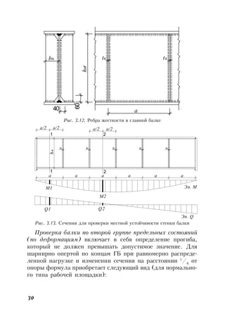 30
b t t
a
h
60
40
h
ef
s s
Рис. 3.12. Ребра жесткости в главной балке
t
а/2 а/2
t t
а/2 а/2
tt
h
а a а a а а
s s sss
Эп. М
ef
1 2
1 2
Q2
М1
Q1
Эп. Q
М2
Рис. 3.13. Сечения для проверки местной устойчивости стенки балки
Проверка балки по второй группе предельных состояний
(по деформациям) включает в себя определение прогиба,
который не должен превышать допустимое значение. Для
шарнирно опертой по концам ГБ при равномерно распреде-
ленной нагрузке и изменении сечения на расстоянии 1
/6
от
опоры формула приобретает следующий вид (для нормально-
го типа рабочей площадки):
 