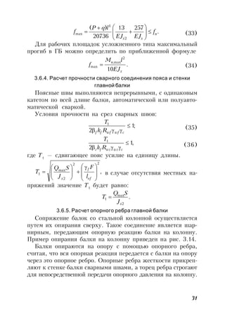 31
.
25713
20736
)(
2
4
max u
xx
f
EJEJ
lqP
f 







 (33)
Для рабочих площадок усложненного типа максимальный
прогиб в ГБ можно определить по приближенной формуле
.
10
2
max,
max
x
n
EJ
lM
f  (34)
3.6.4. Расчет прочности сварного соединения пояса и стенки
главной балки
Поясные швы выполняются непрерывными, с одинаковым
катетом по всей длине балки, автоматической или полуавто-
матической сваркой.
Условия прочности на срез сварных швов:
;1
2
1

 cwfwfff Rk
T
(35)
,1
2
1

 cwzwzfz Rk
T
(36)
где Т1
— сдвигающее пояс усилие на единицу длины.
,
22
2
max
1 






 







ef
f
x l
F
J
SQ
T в случае отсутствия местных на-
пряжений значение Т1
будет равно:
.
2
max
1
xJ
SQ
T 
3.6.5. Расчет опорного ребра главной балки
Сопряжение балок со стальной колонной осуществляется
путем их опирания сверху. Такое соединение является шар-
нирным, передающим опорную реакцию балки на колонну.
Пример опирания балки на колонну приведен на рис. 3.14.
Балки опираются на опору с помощью опорного ребра,
считая, что вся опорная реакция передается с балки на опору
через это опорное ребро. Опорные ребра жесткости прикреп-
ляют к стенке балки сварными швами, а торец ребра строгают
для непосредственной передачи опорного давления на колонну.
 