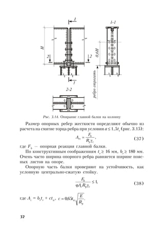 32
Рис. 3.14. Опирание главной балки на колонну
Размер опорных ребер жесткости определяют обычно из
расчета на смятие торца ребра при условии а  1,5tr
(рис. 3.15):
,
cp
b
rs
R
F
A

 (37)
где Fb
— опорная реакция главной балки.
По конструктивным соображениям tr
 16 мм, br
 180 мм.
Очень часто ширина опорного ребра равняется ширине пояс-
ных листов на опоре.
Опорную часть балки проверяют на устойчивость, как
условную центрально-сжатую стойку.
,1
 cyc
b
RA
F
(38)
где Ac
= br
tr
+ ctw
, .65,0
y
w
R
E
tc 
 