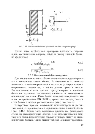33
tr c
a
br
tr c
1-1
1
X
1
Y
Fb
Рис. 3.15. Расчетное сечение условной стойки опорного ребра
Кроме того, необходимо проверить прочность сварных
швов, соединяющих опорное ребро и стенку главной балки,
по формулам:
;1
852 22

 cwfwfff
b
Rk
F
(39)
.1
852 22

 cwzwzfz
b
Rk
F
(40)
3.6.6. Стыки главной балки по длине
Для составных главных балок очень часто предусматрива-
ются монтажные стыки балок. Размещение и количество
монтажных стыков определяется исходя из размеров и массы
отправочных элементов, а также длины проката листов.
Расположение стыков должно предусматривать членение
балки на отдельные отправочные элементы, по возможности
одинаковые по длине. Стык балок нежелательно располагать
в местах примыкания ВБ (БН) и, кроме того, не допускается
стык балки в местах расположения ребер жесткости.
В курсовом проекте необходимо предусмотреть и рассчи-
тать один из предложенных вариантов стыка главной балки
(рис. 3.16). Кроме того, возможно применение фланцевого
стыка на высокопрочных болтах. При проектировании мон-
тажного стыка предпочтение следует отдавать стыку на высо-
копрочных болтах. Такие стыки требуют меньшей трудоемко-
Fb
 