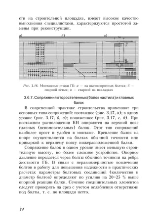 34
сти на строительной площадке, имеют высокое качество
выполнения специалистами, характеризуются простотой за-
мены при реконструкции.
Рис. 3.16. Монтажные стыки ГБ: а — на высокопрочных болтах; б —
сварной встык; в — сварной на накладках
3.6.7. Сопряжения второстепенных(балок настила) и главных
балок
В современной практике строительства применяют три
основных типа сопряжений: поэтажное (рис. 3.17, а); в одном
уровне (рис. 3.17, б, в); пониженное (рис. 3.17, г, д). При
поэтажном расположении БН опираются на верхний пояс
главных (вспомогательных) балок. Этот тип сопряжений
наиболее прост и удобен в монтаже. Крепление балок на
опоре осуществляется на болтах обычной точности или
приваркой к верхнему поясу нижерасположенной балки.
Сопряжение балок в одном уровне имеет меньшую строи-
тельную высоту, но более сложное устройство. Опорное
давление передается через болты обычной точности на ребра
жесткости ГБ. В связи с неравномерностью вовлечения
болтов в работу для повышения надежности в практических
расчетах параметры болтовых соединений (количество и
диаметр болтов) определяют по усилию на 20–25 % выше
опорной реакции балки. Сечение соединительных элементов
следует проверять на срез с учетом ослабления отверстиями
под болты, т. е. по площади нетто.
а) б) в)
 