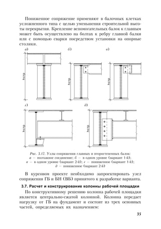 35
Пониженное сопряжение применяют в балочных клетках
усложненного типа с целью уменьшения строительной высо-
ты перекрытия. Крепление вспомогательных балок к главным
может быть осуществлено на болтах к ребру главной балки
или с помощью сварки посредством установки на опорные
столики.
а) б) в)
hстр
hстр
hстр
hстр
hстр
д)г)
Рис. 3.17. Узлы сопряжения главных и второстепенных балок:
а — поэтажное соединение; б — в одном уровне (вариант 1-й);
в — в одном уровне (вариант 2-й); г — пониженное (вариант 1-й);
д — пониженное (вариант 2-й)
В курсовом проекте необходимо запроектировать узел
сопряжения ГБ и БН (ВБ) принятого к разработке варианта.
3.7. Расчет и конструирование колонны рабочей площадки
По конструктивному решению колонна рабочей площадки
является центрально-сжатой колонной. Колонна передает
нагрузку от ГБ на фундамент и состоит из трех основных
частей, определяемых их назначением:
г) д)
 