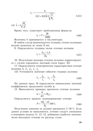 39
,
)35,02,1(
y
w
R
E
h
t


(45)
где .
E
Ry

Кроме того, существует приближенная формула:
.
1000
3
7
h
tw  (46)
Величина h принимается в миллиметрах.
В любом случае рекомендуется толщину стенки сплошных
колонн назначать не менее 8 мм.
9. Определяется толщина полок сечения колонны
.
2 f
w
f
b
htA
t


тр
(47)
10. Полученные размеры сечения колонны корректируют-
ся с учетом сортамента листовой стали (прил. Б).
11. Определяются геометрические характеристики сечения
колонны A, Jx
, Jy
, ix
, iy
.
12) Уточняются значения гибкости стержня колонны
.;
00
y
y
y
x
x
x
i
l
i
l
 (48)
По данным прил. В определяется минимальное значение
коэффициента продольного изгиба .
13. Выполняется проверка прочности сечения колонны
.cyR
A
N


 (49)
Определяется процент недонапряжения сечения
%.100
)(
y
y
R
R
P

 (50)
Полученное значение не должно превышать 5–10 %. Если
данное условие не выполняется, сечение следует уменьшить
и повторить пункты 11, 12, 13, добившись наиболее экономи-
чески выгодного сечения по расходу стали.
 