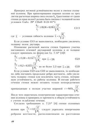 40
Проверка местной устойчивости полок и стенки сплош-
ной колонны. При проектировании сварных колонн из трех
листов расчетная ширина свеса полки bef
(расстояние от грани
стенки до края полки) должна быть связана с толщиной полки
условием (табл. 29* СНиП II-23–81*):
,)10,036,0(
yf
ef
R
E
t
b
 (51)
где  — условная гибкость колонны .
E
Ry

Если условие (51) не выполняется, необходимо увеличить
толщину полок двутавра.
Отношение расчетной высоты стенки (прямого участка
постоянного сечения) двутавровой колонны к ее толщине
следует принимать по формулам (п. 7.14* [4]):
yw
ef
R
E
t
h
)15,030,1( 2
 при ;0,2 (52)
,)35,02,1(
yw
ef
R
E
t
h
 но не более 2,3 при .0,2 (53)
Если условия (52) или (53) не выполняются, то необходи-
мо либо поставить продольное ребро жесткости, либо увели-
чить толщину стенки или исключить часть стенки, потеряв-
шую устойчивость, из работы колонны. В составе рабочего
сечения стенки можно оставить только непосредственно
примыкающие к полкам участки шириной .65,0
y
w
R
E
tc 
После чего пересчитать геометрические характеристики сече-
ния колонны и проверить ее прочность и общую устойчивость
с учетом ослабления сечения.
Согласно требованиям п. 7.21* [4] стенки сплошных
колонн при
yw
ef
R
E
t
h
3,2 следует укреплять поперечными
ребрами жесткости, расположенными на расстоянии
 