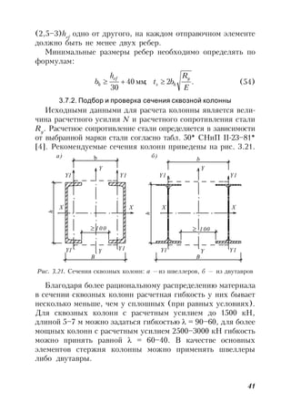 41
(2,5–3)hef
одно от другого, на каждом отправочном элементе
должно быть не менее двух ребер.
Минимальные размеры ребер необходимо определять по
формулам:
.2;40
30 E
R
bt
h
b
y
hs
ef
h  мм (54)
3.7.2. Подбор и проверка сечения сквозной колонны
Исходными данными для расчета колонны является вели-
чина расчетного усилия N и расчетного сопротивления стали
Ry
. Расчетное сопротивление стали определяется в зависимости
от выбранной марки стали согласно табл. 50* СНиП II-23–81*
[4]. Рекомендуемые сечения колонн приведены на рис. 3.21.
b
h
B
b
h
100
B
100
а) б)
Y
Y1 Y1
X X
YY1 Y1
Y
YY1 Y1
Y1 Y1
X X
Рис. 3.21. Сечения сквозных колонн: а —из швеллеров, б — из двутавров
Благодаря более рациональному распределению материала
в сечении сквозных колонн расчетная гибкость у них бывает
несколько меньше, чем у сплошных (при равных условиях).
Для сквозных колонн с расчетным усилием до 1500 кН,
длиной 5–7 м можно задаться гибкостью  = 90–60, для более
мощных колонн с расчетным усилием 2500–3000 кН гибкость
можно принять равной  = 60–40. В качестве основных
элементов стержня колонны можно применять швеллеры
либо двутавры.
 
 