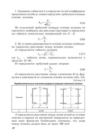 42
1. Задавшись гибкостью  и определив по ней коэффициент
продольного изгиба , можно определить требуемую площадь
сечения колонны
.
cyR
N
A

тр (55)
По полученной требуемой площади сечения колонны по
сортаменту подбираем два швеллера (двутавра) и определяем
его гибкость относительно материальной оси Х—Х:
.0
x
x
x
i
l
 (56)
2. Из условия равнопрочности сечения колонны необходи-
мо определить расстояние между ветвями колонн:
а) определяется гибкость колонны
,2
1
2
Yxy  (57)
где Y1
— гибкость ветви, первоначально назначается в
пределах 25–40;
б) определяется требуемый радиус инерции
;
0
y
y
y
l
i

 (58)
в) определяется расстояние между элементами В по фор-
мулам в зависимости от элементов сечения согласно табл. 3.6;
Таблица 3.6
Приблизительные значения радиуса инерции сквозных колонн
Сечение
iy 0,44В 0,52В
г) определяется расстояние между осями ветвей из условия
очистки и окраски их внутренней поверхности по приведен-
ным ниже формулам (необходимо учитывать, что зазор
между ветвями должен быть не менее 100 мм):
B
Y
X X
YY1 Y1
B
Y
Y
X X
 