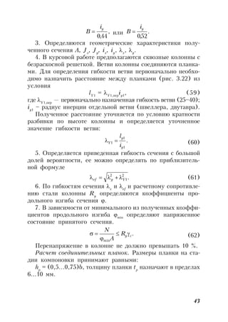 43
,
44,0
yi
B  или .
52,0
yi
B 
3. Определяются геометрические характеристики полу-
ченного сечения А, Jx
, Jy
, ix
, iy
, x
, y
.
4. В курсовой работе предполагаются сквозные колонны с
безраскосной решеткой. Ветви колонны соединяются планка-
ми. Для определения гибкости ветви первоначально необхо-
димо назначить расстояние между планками (рис. 3.22) из
условия
lY1
= Y1,пер
iy1
, (59)
где Y1,пер
— первоначально назначенная гибкость ветви (25–40);
iy1
– радиус инерции отдельной ветви (швеллера, двутавра).
Полученное расстояние уточняется по условию кратности
разбивки по высоте колонны и определяется уточненное
значение гибкости ветви:
.
1
1
1
y
y
Y
i
l
 (60)
5. Определяется приведенная гибкость сечения с большой
долей вероятности, ее можно определять по приблизитель-
ной формуле
.2
1
2
Yyef  (61)
6. По гибкостям сечения x
и ef
и расчетному сопротивле-
нию стали колонны Ry
определяются коэффициенты про-
дольного изгиба сечения .
7. В зависимости от минимального из полученных коэффи-
циентов продольного изгиба min
определяют напряженное
состояние принятого сечения.
.
min
cyR
A
N


 (62)
Перенапряжение в колонне не должно превышать 10 %.
Расчет соединительных планок. Размеры планки на ста-
дии компоновки принимают равными:
hp
= (0,5…0,75)b, толщину планки tp
назначают в пределах
6…10 мм.
 