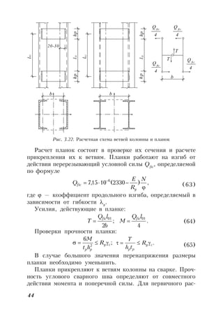 44
l
hplhp
20-30
b
b
b
l
hplhp
Qfic
Q
Q
T
T
4
fic
4
fic
4
Q fic
4
Y1
01
Y1
01
Рис. 3.22. Расчетная схема ветвей колонны и планок
Расчет планок состоит в проверке их сечения и расчете
прикрепления их к ветвям. Планки работают на изгиб от
действия перерезывающий условной силы Qfic
, определяемой
по формуле
,)2330(1015,7 6

  N
R
E
Q
y
fic (63)
где  — коэффициент продольного изгиба, определяемый в
зависимости от гибкости y
.
Усилия, действующие в планке:
.
4
;
2
0101 lQ
M
b
lQ
T
ficfic
 (64)
Проверки прочности планки:
;
6
2 cy
pp
R
ht
M
 .cy
pp
R
th
T
 (65)
В случае большого значения перенапряжения размеры
планки необходимо уменьшить.
Планки прикрепляют к ветвям колонны на сварке. Проч-
ность углового сварного шва определяют от совместного
действия момента и поперечной силы. Для первичного рас-
 