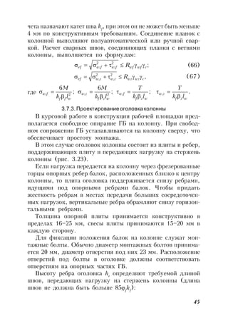 45
чета назначают катет шва kf
, при этом он не может быть меньше
4 мм по конструктивным требованиям. Соединение планок с
колонной выполняют полуавтоматической или ручной свар-
кой. Расчет сварных швов, соединяющих планки с ветвями
колонны, выполняется по формулам:
;2
,
2
, cwfwffwfwef R  (66)
,2
,
2
, cwzwzzwzwef R  (67)
где .;;
6
;
6
,,2,2,
wzf
zw
wzf
fw
wzf
zw
wff
fw
lk
T
lk
T
lk
M
lk
M








3.7.3. Проектирование оголовка колонны
В курсовой работе в конструкции рабочей площадки пред-
полагается свободное опирание ГБ на колонну. При свобод-
ном сопряжении ГБ устанавливаются на колонну сверху, что
обеспечивает простоту монтажа.
В этом случае оголовок колонны состоит из плиты и ребер,
поддерживающих плиту и передающих нагрузку на стержень
колонны (рис. 3.23).
Если нагрузка передается на колонну через фрезерованные
торцы опорных ребер балок, расположенных близко к центру
колонны, то плита оголовка поддерживается снизу ребрами,
идущими под опорными ребрами балок. Чтобы придать
жесткость ребрам в местах передачи больших сосредоточен-
ных нагрузок, вертикальные ребра обрамляют снизу горизон-
тальными ребрами.
Толщина опорной плиты принимается конструктивно в
пределах 16–25 мм, свесы плиты принимаются 15–20 мм в
каждую сторону.
Для фиксации положения балок на колонне служат мон-
тажные болты. Обычно диаметр монтажных болтов принима-
ется 20 мм, диаметр отверстия под них 23 мм. Расположение
отверстий под болты в оголовке должны соответствовать
отверстиям на опорных частях ГБ.
Высоту ребра оголовка hr
определяют требуемой длиной
швов, передающих нагрузку на стержень колонны (длина
швов не должна быть больше 85f
kf
):
 