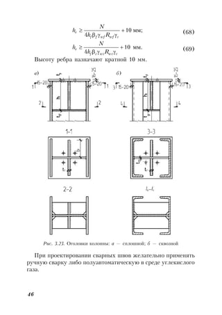 46
мм;10
4



cwfwfff
r
Rk
N
h (68)
мм.10
4



cwzwzzf
r
Rk
N
h (69)
Высоту ребра назначают кратной 10 мм.
Рис. 3.23. Оголовки колонны: а — сплошной; б — сквозной
При проектировании сварных швов желательно применять
ручную сварку либо полуавтоматическую в среде углекислого
газа.
а) б)
 