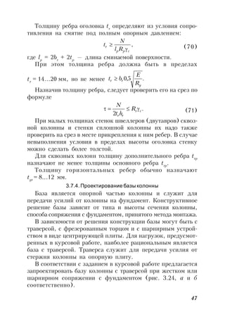 47
Толщину ребра оголовка tr
определяют из условия сопро-
тивления на смятие под полным опорным давлением:
,
cpp
r
Rl
N
t

 (70)
где lp
= 2br
+ 2tp
— длина сминаемой поверхности.
При этом толщина ребра должна быть в пределах
tr
= 14…20 мм, но не менее .5,0
y
rr
R
E
bt 
Назначив толщину ребра, следует проверить его на срез по
формуле
.
2
cs
rr
R
ht
N
 (71)
При малых толщинах стенок швеллеров (двутавров) сквоз-
ной колонны и стенки сплошной колонны их надо также
проверить на срез в месте прикрепления к ним ребер. В случае
невыполнения условия в пределах высоты оголовка стенку
можно сделать более толстой.
Для сквозных колонн толщину дополнительного ребра trp
назначают не менее толщины основного ребра trp
.
Толщину горизонтальных ребер обычно назначают
tgr
= 8…12 мм.
3.7.4. Проектирование базы колонны
База является опорной частью колонны и служит для
передачи усилий от колонны на фундамент. Конструктивное
решение базы зависит от типа и высоты сечения колонны,
способа сопряжения с фундаментом, принятого метода монтажа.
В зависимости от решения конструкции базы могут быть с
траверсой, с фрезерованным торцом и с шарнирным устрой-
ством в виде центрирующей плиты. Для нагрузок, предусмот-
ренных в курсовой работе, наиболее рациональным является
база с траверсой. Траверса служит для передачи усилия от
стержня колонны на опорную плиту.
В соответствии с заданием в курсовой работе предлагается
запроектировать базу колонны с траверсой при жестком или
шарнирном сопряжении с фундаментом (рис. 3.24, а и б
соответственно).
 