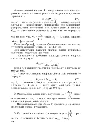 48
Расчет опорной плиты. В центрально-сжатых колоннах
размеры плиты в плане определяется из условия прочности
фундамента
N  Rb,loc
Ap
, (72)
где N — расчетное усилие в колонне; Ар
— площадь опорной
плиты;  — коэффициент, принимаемый при равномерном
распределении напряжений под плитой равным единице;
Rb,loc
— расчетное сопротивление бетона смятию, определяе-
мое по формуле, 3
p
f
b
A
A
 (здесь Af
— площадь верхнего
обреза фундамента).
Размеры обреза фундамента обычно ненамного отличаются
от размера опорной плиты, на 150–300 мм.
Для определения размеров опорной плиты необходимо
выполнить следующие действия.
1. Определяется требуемая площадь сечения опорной
плиты из формулы
.
)25,1...15,1(
,
b
p
R
N
A тр
Бетон для фундамента обычно принимают в пределах от
В10 до В20.
2. Назначается ширина опорного листа базы колонны по
формуле
Bp
= b + 2(ttr
+ c), (73)
где ttr
— толщина траверсы, назначается конструктивно в
пределах 8…14 мм, с — вылет консольной части плиты,
первоначально принимают от 50 до 100 мм.
3. Определяется длина плиты из условия ,
,
p
p
p
B
A
L
тр
 после
чего уточняют длину плиты по конструктивным требованиям
из условия размещения колонны.
4. Назначаются размеры обреза фундамента, и определяет-
ся площадь обреза фундамента.
5. Определяется значение коэффициента 3
p
f
b
A
A
 и рас-
четное сопротивление бетона смятию Rb,loc
= b
Rb
.
 