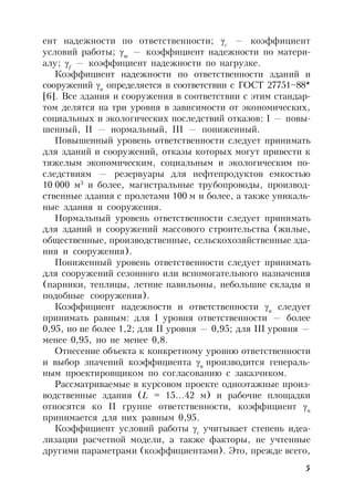 5
ент надежности по ответственности; c
— коэффициент
условий работы; m
— коэффициент надежности по матери-
алу; f
— коэффициент надежности по нагрузке.
Коэффициент надежности по ответственности зданий и
сооружений n
определяется в соответствии с ГОСТ 27751–88*
[6]. Все здания и сооружения в соответствии с этим стандар-
том делятся на три уровня в зависимости от экономических,
социальных и экологических последствий отказов: I — повы-
шенный, II — нормальный, III — пониженный.
Повышенный уровень ответственности следует принимать
для зданий и сооружений, отказы которых могут привести к
тяжелым экономическим, социальным и экологическим по-
следствиям — резервуары для нефтепродуктов емкостью
10 000 м3
и более, магистральные трубопроводы, производ-
ственные здания с пролетами 100 м и более, а также уникаль-
ные здания и сооружения.
Нормальный уровень ответственности следует принимать
для зданий и сооружений массового строительства (жилые,
общественные, производственные, сельскохозяйственные зда-
ния и сооружения).
Пониженный уровень ответственности следует принимать
для сооружений сезонного или вспомогательного назначения
(парники, теплицы, летние павильоны, небольшие склады и
подобные сооружения).
Коэффициент надежности и ответственности n
следует
принимать равным: для I уровня ответственности — более
0,95, но не более 1,2; для II уровня — 0,95; для III уровня —
менее 0,95, но не менее 0,8.
Отнесение объекта к конкретному уровню ответственности
и выбор значений коэффициента n
производится генераль-
ным проектировщиком по согласованию с заказчиком.
Рассматриваемые в курсовом проекте одноэтажные произ-
водственные здания (L = 15…42 м) и рабочие площадки
относятся ко II группе ответственности, коэффициент n
принимается для них равным 0,95.
Коэффициент условий работы c
учитывает степень идеа-
лизации расчетной модели, а также факторы, не учтенные
другими параметрами (коэффициентами). Это, прежде всего,
 