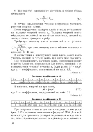 50
6. Проверяется напряженное состояние в уровне обреза
фундамента
.,locb
p
f R
A
N
 (74)
В случае невыполнения условия необходимо увеличить
размеры опорной плиты.
После определения размеров плиты в плане устанавлива-
ют толщину опорной плиты tp
. Толщина опорной плиты
обусловлена ее работой на изгиб как пластинки, опертой на
торец колонны, траверсы и ребра.
Требуемую толщину плиты можно найти из условия
,
6 max
cy
p
R
M
t

 при этом толщину плиты обычно назначают в
пределах 20–40 мм.
В соответствии с конструкцией базы плита может иметь
участки, опертые на четыре канта, три канта либо два канта.
При опирании плиты на четыре канта, изгибающий момент
в центре пластины, вычисленный для полосы шириной 1 см
в направлении короткой стороны а, будет равен: M = f
a2
,
где  — коэффициент, принимаемый по табл. 3.7.
Таблица 3.7
Значение коэффициента 
b/a 1,0 1,1 1,2 1,3 1,4 1,5 1,6 1,7 1,8 1,9 2 2
 0,048 0,055 0,063 0,069 0,075 0,081 0,086 0,091 0,094 0,098 0,100 0,125
В пластине, опертой на три канта,
M = f
a2
, (75)
где  — коэффициент, определяемый по табл. 3.8.
Таблица 3.8
Значение коэффициента 
b/a 0,5 0,6 0,7 0,8 0,9 1,0 1,2 1,4 2,0 2
 0,060 0,074 0,088 0,097 0,107 0,112 0,120 0,126 0,132 0,133
При опирании плиты на два канта, сходящихся под углом
(рис. 3.25), можно воспользоваться формулой (75). Для этой
цели следует принимать размер а по диагонали между канта-
ми, размер b равным расстоянию от вершины угла до диагонали.
 