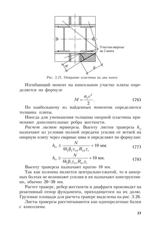 51
Изгибающий момент на консольном участке плиты опре-
деляется по формуле
.
2
2
c
M
f
 (76)
По наибольшему из найденных моментов определяется
толщина плиты.
Иногда для уменьшения толщины опорной пластины при-
меняют дополнительные ребра жесткости.
Расчет листов траверсы. Высоту листов траверсы htr
назначают из условия полной передачи усилия от ветвей на
опорную плиту через сварные швы и определяют по формулам:
;10
4
мм


cwfwfff
tr
Rk
N
h (77)
мм.10
4



cwzwzzf
tr
Rk
N
h (78)
Высоту траверсы назначают кратно 10 мм.
Так как колонна является центрально-сжатой, то в анкер-
ных болтах не возникают усилия и их назначают конструктив-
но, обычно 20–30 мм.
Расчет траверс, ребер жесткости и диафрагм производят на
реактивный отпор фундамента, приходящегося на их долю.
Грузовые площади для расчета траверс выделены на рис. 3.26.
Листы траверсы рассчитываются как однопролетные балки
с консолями.
а
b
Участки опертые
на 2 канта
Рис. 3.25. Опирание пластины на два канта
 