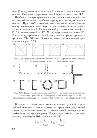 54
ции. Конструктивная схема связей зависит от шага и высоты
колонн. Различные варианты связей приведены на рис. 3.28.
Наиболее распространенная крестовая схема связей, так
как она обеспечивает наиболее простую и жесткую завязку
колонн. При необходимости использования пространства
между колоннами используется портальная или полупор-
тальная схема связей. Рациональный угол наклона связей —
35–55°, оптимальный — 45°. Хотя допустимым является 30°.
При конструировании связей допускается расцентровка в
пределах 200…300 мм. Основные типы сечения связей при-
ведены на рис. 3.29.
а) б) в) г)
Рис. 3.28. Варианты связей по колоннам: а, в — крестовая схема связей;
б — полупортальная схема; г — портальная схема
а) б) в)
г) д) е) ж)
Рис. 3.29. Типы сечения элементов связей: а — из одиночного уголка; б, в
— из парных уголков; г — из горячекатаного швеллера; д — из
гнутосварного швеллера; е — из круглой трубы; ж — из квадратной трубы
В связи с отсутствием горизонтальных усилий, связи
рабочей площадки рассчитывают по предельно допустимой
гибкости, назначая сечение с минимальной площадью по
требуемому радиусу инерции. Предельная гибкость для рас-
тянутых элементов 400, для сжатых 200.
;,
пред
тр

 x
x
l
i .,
пред
тр


y
y
l
i
 