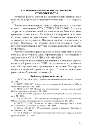 55
4. ОСНОВНЫЕ ТРЕБОВАНИЯ К ОФОРМЛЕНИЮ
КУРСОВОЙ РАБОТЫ
Курсовая работа состоит из пояснительной записки объе-
мом 30–50 л. формата А4 и графической части — 4 л. формата
А3.
Расчетно-пояснительная записка оформляется в соответ-
ствии с требованиями СТО СГУПСа С01.02–2006. Материа-
лы расчетно-пояснительной записки должны быть изложены
грамотно, четко, сжато. Расчеты иллюстрируются эскизами,
схемами, эпюрами, графиками с обязательным применением
чертежных инструментов. Формулы выносятся в отдельную
строку. Формулы, на которые делаются ссылки в тексте,
нумеруются цифрами в круглых скобках, размещаемых справа
от формулы.
Расчетно-пояснительная записка должна быть сшита, иметь
обложку и титульный лист, оформленные в соответствии с
требованиями СТО СГУПСа С01.02–2006.
Все чертежи выполняются на ватмане в карандаше чертеж-
ными приборами или на ПЭВМ в соответствии с требовани-
ями действующих государственных стандартов. Пример вы-
полнения чертежей приведен в прил. Г, там же приведены
размеры необходимых ведомостей.
Библиографический список
1. ГОСТ 380–94. Сталь углеродистая обыкновенного качества. Марки.
М., 1994.
2. ГОСТ 19281–89*. Прокат из стали повышенной прочности. Общие
технические условия. М., 1989.
3. ГОСТ 27772–88*. Прокат для строительных стальных конструкций.
Общие технические условия. М., 1988.
4. СНиП II-23–81*. Строительные нормы и правила. Стальные конструк-
ции. М., 1991.
5. СП 53-102–2004. Свод правил по проектированию и строительству.
Общие правила проектирования стальных конструкций. М., 2005.
6. ГОСТ 27751–88*. Надежность строительных конструкций и основа-
ний. Основные положения по расчету. М., 1988.
7. СНиП 2.01.07–85*. Строительные нормы и правила. Нагрузки и
воздействия. М., 1996.
8. ГОСТ 26020–83. Двутавры стальные горячекатаные с параллельными
гранями полок. М., 1983.
 