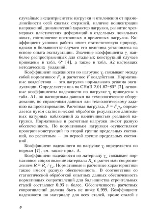 6
случайные эксцентриситеты нагрузки и отклонения от прямо-
линейности осей сжатых стержней, наличие концентрации
напряжений, динамический характер нагрузки, развитие чрез-
мерных пластических деформаций в отдельных локальных
зонах, соотношение постоянных и временных нагрузок. Ко-
эффициент условия работы имеет статистическую природу,
однако в большинстве случаев его величина установлена на
основе опыта эксплуатации. Значение коэффициента c
наи-
более распространенных для стальных конструкций случаев
приведены в табл. 6* [4], а также в табл. А2 настоящих
методических указаний.
Коэффициент надежности по нагрузке f
связывает между
собой нормативное Fn
и расчетное F воздействия. Норматив-
ные воздействия — это нагрузка нормального режима эксп-
луатации. Определяется она по СНиП 2.01.07–85* [7], основ-
ные коэффициенты надежности по нагрузке f
приведены в
табл. А1, по паспортным данным на технологическое обору-
дование, по справочным данным или технологическому зада-
нию на проектирование. Расчетная нагрузка, F = Fn
f
, опреде-
ляется путем статистической обработки результатов длитель-
ных натурных наблюдений за изменчивостью реальной на-
грузки. Нормативные и расчетные нагрузки имеют разную
обеспеченность. По нормативным нагрузкам осуществляют
проверки конструкций по второй группе предельных состоя-
ний, по расчетным — по первой группе предельных состоя-
ний.
Коэффициент надежности по нагрузке f
определяется по
нормам [7], см. также прил. А.
Коэффициент надежности по материалу m
связывает нор-
мативное сопротивление материала Rn
с расчетным сопротив-
лением R = Rn
/m
. Нормативные и расчетные характеристики
также имеют разную обеспеченность. В соответствии со
статистической обработкой опытных данных обеспеченность
нормативных сопротивлений для большинства строительных
сталей составляет 0,95 и более. Обеспеченность расчетных
сопротивлений должна быть не ниже 0,999. Коэффициент
надежности по материалу для всех сталей, кроме сталей с
 