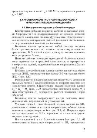 7
пределом текучести выше т
> 590 МПа, принимается равным
m
= 1,025.
3. КУРСОВАЯ РАСЧЕТНО-ГРАФИЧЕСКАЯ РАБОТА
«РАБОЧАЯ ПЛОЩАДКАПРОМЗДАНИЙ»
3.1. Несущие конструкции рабочей площадки
Конструкция рабочей площадки состоит из балочной клет-
ки (перекрытия) и поддерживающих ее колонн, которые
опираются на отдельно стоящие фундаменты. Пространствен-
ная жесткость конструкции рабочей площадки обеспечивает-
ся вертикальными связями по колоннам.
Балочная клетка представляет собой систему несущих
балок, расположенных по взаимно перпендикулярным на-
правлениям. В балочной клетке преимущественно применя-
ются разрезные балки.
Помимо рабочих площадок промзданий балочные клетки
могут применяться в проезжей части мостов, в перекрытиях
и покрытиях зданий, гидротехнических сооружениях (затво-
рах) и др.
В общем случае балочная клетка состоит из настила, балок
настила (БН), вспомогательных балок (ВБ) и главных балок
(ГБ) (рис. 3.1).
Рабочий настил в балочных клетках может быть устроен из
стальных листов и железобетонных из сборных панелей или
монолитной плиты. Строительная высота балочной клетки
hстр
= Hв
– Hн
(рис. 3.2) определяется отметками верха Hв
и
низа конструкции Hн
перекрытия рабочей площадки (верха
габарита).
Балочные клетки подразделяют на три основных типа:
упрощенный, нормальный и усложненный.
У п р о щ е н н ы й т и п балочной клетки состоит из БН,
уложенных с шагом а в одном направлении, обычно вдоль
меньшего размера покрытия (см. рис. 3.1, а). Нагрузка через
настил передается на БН и через них на стены или другие
несущие конструкции.
Н о р м а л ь н ы й т и п балочной клетки (см. рис. 3.1, б)
компонуется из балок двух направлений — ГБ, перекрываю-
 