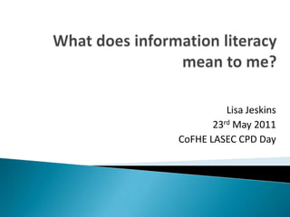 What does information literacy mean to me? Lisa Jeskins 23rd May 2011 CoFHE LASEC CPD Day 