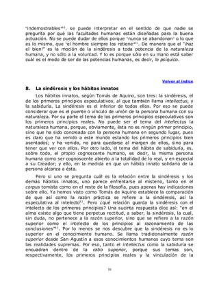 “indemostrables ”6 0 ,
                    se puede interpretar en el sentido de que nadie se
pregunta por qué las facultades humanas están diseñadas para la buena
actuación. No se puede dudar de ellos porque “nunca se abandonan” o lo que
es lo mismo, que “el hombre siempre los retiene ”6 1 . De manera que el "¡haz
el bien!" es la moción de la sindéresis a toda potencia de la naturaleza
humana, y no sólo a la voluntad. Y lo es porque sólo en su mano está saber
cuál es el modo de ser de las potencias humanas, es decir, lo psíquico.




                                                               Volver al índice

8.   La sindéresis y los hábitos innatos
     Los hábitos innatos, según Tomás de Aquino, son tres: la sindéresis, el
de los primeros principios especulativos, al que también llama intellectus, y
la sabiduría. La sindéresis es el inferior de todos ellos. Por eso se puede
considerar que es el puente o vínculo de unión de la persona humana con su
naturaleza. Por su parte el tema de los primeros principios especulativos son
los primeros principios reales. No puede ser el tema del intellectus la
naturaleza humana, porque, obviamente, ésta no es ningún primer principio,
sino que ha sido concreada con la persona humana en segundo lugar, pues
es claro que ha venido a este mundo estando los primeros principios bien
asentados; y ha venido, no para quedarse al margen de ellos, sino para
tener que ver con ellos. Por otro lado, el tema del hábito de sabiduría, es,
sobre todo, el propio cognoscente humano, es decir, la misma persona
humana como ser cognoscente abierto a la totalidad de lo real, y en especial
a su Creador; y ello, en la medida en que un hábito innato solidario de la
persona alcanza a ésta.
     Pero si uno se pregunta cuál es la relación entre la sindéresis y los
demás hábitos innatos, uno parece enfrentarse al misterio, tanto en el
corpus tomista como en el resto de la filosofía, pues apenas hay indicaciones
sobre ello. Ya hemos visto como Tomás de Aquino establece la comparación
de que así como la razón práctica se refiere a la sindéresis, así la
especulativa al intelecto6 2 . Pero ¿qué relación guarda la sindéresis con el
intelecto de los primeros principios? Una sucinta respuesta dice así: “en el
alma existe algo que tiene perpetua rectitud, a saber, la sindéresis, la cual,
sin duda, no pertenece a la razón superior, sino que se refiere a la razón
superior como el intelecto de los principios al razonamiento de las
conclusiones”6 3 . Por lo menos se nos descubre que la sindéresis no es lo
superior en el conocimiento humano. Se llama tradicionalmente razón
superior desde San Agustín a esos conocimientos humanos cuyo tema son
las realidades supremas. Por eso, tanto el intellectus como la sabiduría se
encuadran dentro de la ratio superior, porque sus temas son,
respectivamente, los primeros principios reales y la vinculación de la


                                      10
 