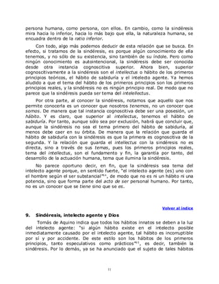 persona humana, como persona, con ellos. En cambio, como la sindéresis
mira hacia lo inferior, hacia lo más bajo que ella, la naturaleza humana, se
encuadra dentro de la ratio inferior.
     Con todo, algo más podemos deducir de esta relación que se busca. En
efecto, si tratamos de la sindéresis, es porque algún conocimiento de ella
tenemos, y no sólo de su existencia, sino también de su índole. Pero como
ningún conocimiento es autointencional, la sindéresis debe ser conocida
desde otra instancia cognoscitiva superior. Ahora bien, superior
cognoscitivamente a la sindéresis son el intellectus o hábito de los primeros
principios teóricos, el hábito de sabiduría y el intelecto agente. Ya hemos
aludido a que el tema del hábito de los primeros principios son los primeros
principios reales, y la sindéresis no es ningún principio real. De modo que no
parece que la sindéresis pueda ser tema del intelellectus.
     Por otra parte, al conocer la sindéresis, notamos que aquello que nos
permite conocerla es un conocer que nosotros tenemos, no un conocer que
somos. De manera que tal instancia cognoscitiva debe ser una posesión, un
hábito. Y es claro, que superior al intellectus, tenemos el hábito de
sabiduría. Por tanto, aunque sólo sea por exclusión, habrá que concluir que,
aunque la sindéresis no sea el tema primero del hábito de sabiduría, al
menos debe caer en su órbita. De manera que la relación que guarda el
hábito de sabiduría con la sindéresis es que la primera es cognoscitiva de la
segunda. Y la relación que guarda el intellectus con la sindéresis no es
directa, sino a través de sus temas, pues los primeros principios reales,
tema del intellectus, son el fundamento y fin, la garantía por tanto, del
desarrollo de la actuación humana, tema que ilumina la sindéresis.
     No parece oportuno decir, en fin, que la sindéresis sea tema del
intelecto agente porque, en sentido fuerte, “el intelecto agente (es) uno con
el hombre según el ser substancial”6 4 , de modo que no es ni un hábito ni una
potencia, sino que forma parte del acto de ser personal humano. Por tanto,
no es un conocer que se tiene sino que se es.




                                                               Volver al índice

9.   Sindéresis, intelecto agente y Dios
      Tomás de Aquino indica que todos los hábitos innatos se deben a la luz
del intelecto agente: “si algún hábito existe en el intelecto posible
inmediatamente causado por el intelecto agente, tal hábito es incorruptible
por sí y por accidente. De este estilo son los hábitos de los primeros
principios, tanto especulativos como prácticos”6 5 , es decir, también la
sindéresis. Por lo demás, ya se ha anunciado que el sujeto de tales hábitos



                                      11
 