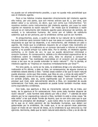 no puede ser el entendimiento posible, y que no queda más posibilidad que
sea el intelecto agente.
     Pero si los hábitos innatos dependen directamente del intelecto agente
ello indica, por una parte, que son menos activos que él, y, por otra, que
deben estar a su servicio, es decir, que son como sus instrumentos: “en
nosotros existen como instrumentos del intelecto agente, por cuya luz está
vigente en nosotros la razón natural”6 6 . De modo que la sindéresis o razón
natural es el instrumento del intelecto agente para atravesar de sentido, de
verdad, a la naturaleza humana. Así como por el hábito de sabiduría
sabemos qué es ser persona, por la sindéresis vemos qué es ser hombre.
     Si preguntamos, pues, a quién se debe la luz natural de la sindéresis,
luz que tenemos para conocer todo lo que nos pasa en nuestra naturaleza, la
respuesta es que tal luz depende, o es instrumento, del intelecto en acto o
agente. De modo que la sindéresis requiere de un origen más recóndito en
nosotros. Por ello, la sindéresis es un conocer derivado e inferior al intelecto
agente y no puede arrojar luz sobre éste. Por lo demás, el intelecto agente
conforma, a mi modo de ver, lo que se puede denominar intimidad o
corazón humano. En consecuencia, debido a la inferioridad cognoscitiva de la
sindéresis sobre el intelecto como acto, ésta no alcanza a conocer al
intelecto agente: “las realidades escondidas en el corazón son de aquellas
cosas a las que no se puede extender la razón natural ”6 7 . Por lo demás, el
intelecto agente es “impreso en nosotros inmediatamente por Dios”6 8 .
      Por otra parte, si, como se ha visto, la sindéresis dirige a la voluntad en su
inclinación al fin último, y éste es Dios, en consecuencia, de alguna manera la
sindéresis estará abierta a Dios: “ciertas cosas existen a las que la razón natural
puede alcanzar, como que Dios existe, que Dios es uno, y otras de este estilo”6 9 .
En este pasaje, como en los que se añaden más abajo, "razón natural" se toma
en sentido amplio, esto es, como significando que el conocer humano, sin
precisar qué nivel, está naturalmente abierto a Dios, sin necesidad de ayuda
sobrenatural. Con todo, esa expresión se puede tomar también muchas veces
como equivalente a sindéresis.
      Con todo, esa apertura a Dios es meramente natural. No se trata, por
tanto, de la apertura al fin sobrenatural. Pero como todo hombre dispone de
razón natural7 0 , todo hombre está abierto por ella a Dios7 1 . Y además de estar
abierto por la luz cognoscitiva natural a Dios, también lo está a otras cosas "de
este estilo" a las que alude Tomás de Aquino, que no son otra cosa que lo que
ratifican los preceptos del decálogo7 2 , pues todos ellos no son sino explicitación
de lo que es el recto ejercicio de las facultades humanas, que deben ser
gobernadas por la sindéresis. De modo que, si no se ejercen esas potencias
según el modo de ser natural de éstas, es la sindéresis la que denuncia su mal
ejercicio. Asimismo, dado que la razón natural está abierta a Dios y es de ella de




                                         12
 