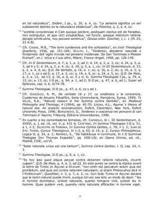 en tal naturaleza”, Ibidem, I ps., q. 30, a. 4, co. “La persona significa un ser
     subsistente distinto en la naturaleza intelectual”, De Potentia, q. 2, a. 4, co.
10
     “scintilla conscienciae in Cain quoque pectore, postquam eiectus est de Paradiso,
     non extinguitur, et qua victi voluptatibus, vel furore, ipsaque interdum rationis
     decepti similitudine, nos peccare sentimus”, Glossa ordin. Ezechiel, I, c. 1 (PL 25,
     22 A-B).
11
     Cfr. C ROWE , M.B., “The term synderesis and the scholastics”, en Irish Theological
     Quarterly, 1956, pp. 151-164; SCIUTO , I., “Sinderesi, desiderio naturale e
     fondameto dell´agire morale nel pensiero medievale. Da San Tommaso s Meister
     Eckhart”, en L´etica e il suo altro, Milano, Franco-Angeli, 1994, pp. 126-149.
12
     Cfr. In II Sententiarum, d. 7, q. 1, a. 2, ad 3; d. 24, q. 2, a. 3, co; d. 24, q. 3, a.
     3, ad 4 y 5; d. 24, q. 2, a. 4, co; d. 39, q. 3, a. 1, co; In III Sententiarum, d. 33,
     q. 2, a. 4, d, co; Q.D. De Veritate, q. 16, a. 1, co; q. 16, a. 2, co; q. 16, a. 3; q.
     17, a. 1, co y ad 6; q. 17, a. 2, co; q. 18, a. 6, sc: q. 24, a. 5, sc; Q.D. De Malo,
     q. 3, a. 12, ad 13; q. 16, a. 6, sc. 5 y rc. 6; Summa Theologiae I ps., q. 79, a.
     12, co; a. 13, co; I-II ps., q. 94, a. 1, ad 2; II-II ps., q. 47, a. 6, ad 1; Super ad
     Ephesios, cap. 4, lc. 6/74-78.
13
     Summa Theologiae, II-II ps., q. 47, a. 6, co y ad 1.
14
     Cfr. GONZÁLEZ, A. M., De veritate 16 y 17, La sindéresis y la conciencia,
     Cuadernos de Anuario Filosófico, Seria Universitaria, Pamplona, Eunsa, 1999; TE
     VELDE , R.A., “Natural reason in the Summa contra Gentiles”, en Medieval
     Philosophy and Theology, 4 (1994), pp. 42-70; LISSKA, A.L., Aquina´s theory of
     natural law. An analytic reconstruction, Oxfort, Clarendon; New York, Oxfort
     University Press, 1996; BORGONOVO , G., Sinderesi e coscienza nel pensiero di san
     Tommaso d´Aquino, Fribourg, Éditions Universitaires, 1996.
15
     En cuanto a los comentadores tomistas, cfr. C APREOLO , In l. III Sententiarum, d.
     XXXVI, q. I, ed. cit, vol. V, p. 431 b; C AYETANO , In Summa Theologiae I-II q. 51,
     a 1, n 2; SILVESTRE DE FERRARA, In Summa Contra Gentes, c. 78, n I, 3; JUAN DE
     STO . TOMÁS, Cursus Theologicus, In 1-2, q. 62, d. 16, a. 2; Cursus Philosophicus,
     Logica II, q. 26, a. 1; RAMÍREZ, S., “De habitibuus in commune, In I-II Summae
     Thelogiae Divi Thomae Expositio”, qq. XIIX-LIV, en Opera Omnia, ed. cit.,
     Madrid, CSIC, vol VI.
16
     “Ratio naturalis unius est una tantum”, Summa Contra Gentes, l. II, cap. 24, n.
     3.
17
     Summa Theologiae, II-II ps., q. 9, a. 1, co.
18
     “Ex hoc ipso quod aliquis peccat contra dictamen rationis naturalis, incurrit
     culpam”, Q.D. De Malo, q. 4, a. 2, ad 22. En este punto se centra la réplica avant
     la lettre de TOMÁS DE AQUINO a OCKHAM: “non enim est peccatum solum quia est
     prohibitum, sed quia est contra rationem naturalem, ut etiam Philoso phus dicit in
     I Politicorum”, Quodlibet, n. 3, q. 7, a. 2, co. Con todo TOMÁS DE AQUINO declara
     que la razón natural puede morir, aunque tal vez sea sólo un modo de decir: “ lex
     in homine dominatur, scilicet naturalis, quanto tempore vivit, scilicet lex in
     homine. Quae quidem vivit, quandiu ratio naturalis efficaciter in homine viget.



                                              15
 