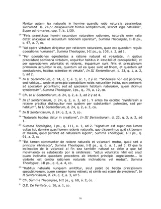 Moritur autem lex naturalis in homine quandiu ratio naturalis passionibus
     succumbit. Is. 24,5: dissipaverunt fordus sempiternum, scilicet legis naturalis”,
     Super ad romanos, cap. 7, lc. 1/39.
19
     “Finis praestituus homini secundum naturalem rationem, naturalis enim ratio
     dictat unicuique ut secundum rationem operetur”, Summa Theologiae, II-II ps.,
     q. 47, a. 7, co.
20
     “Ad opera virtutum dirigimur per rationem naturalem, quae est quaedam regula
     operationis humanae”, Summa Theologiae, I-II ps., q. 108, a. 2, ad 1.
21
     “Per operationes egredientes a ratione naturali et voluntate, in quibus
     praexistunt seminaria virtutum, acquiritur habitus in irascibili et concupiscibili; et
     per operationem voluntatis et rationis, inquantum sunt finis et principiorum
     primorum acquiritur in eis, quantum ad ea quae sunt ad finem, et quantum ad
     conclusiones, habitus scientiae et virtutis”, In III Sententiarum, d. 33, q. 1, a. 2,
     b, ad 2.
22
     In II Sententiarum, d. 24, q. 2, a. 3, sc. 1, 2 y co. “Sinderesis non est potentia,
     sed habitus... unde et principia operabilium nobis naturaliter indita, non pertinent
     ad specialem potentiam; sed ad specialem habitum naturalem, quem dicimus
     synderesim”, Summa Theologiae, I ps., q,. 79, a. 12, co.
23
     Cfr. In II Sententiarum, d. 24, q. 2, a. 3, ad 2 y ad 4.
24
     In II Sententiarum, d. 24, q. 2, a. 3, ad 1. Y antes ha escrito: “synderesin a
     ratione practica distinguitur non quidem per substantiam potentiae, sed per
     habitum”, In II Sententiarum, d. 24, q. 2, a. 3, co.
25
     In II Sententiarum, d. 24, q. 2, a. 3, co.
26
     “Naturalis habitus datur in creatione”, In III Sententiarum, d. 23, q. 3, a. 2, ad
     1.
27
     Summa Theologiae, I ps., q. 111, a. 1, ad 2. “signatum est super nos lumen
     vultus tui, domine quasi lumen rationis naturalis, quo discernimus quid sit bonum
     et malum, quod pertinet ad naturalem legem”, Summa Theologiae, I-II ps., q.
     91, a. 2, co.
28
     “Est tamen communiter de ratione naturalis et voluntarii motus, quod sint a
     principio intrinseco”, Summa Theologiae, I-II ps., q. 6, a. 1, ad 3. El que la
     inclinación de la voluntad al fin sea también natural se debe a que tal
     movimiento es establecido por la sindéresis: “actus voluntatis nihil est aliud
     quam inclinatio quaedam procedens ab interiori principio cognoscente... lo
     violento est contra rationem naturalis inclinationis vel motus”, Summa
     Theologiae, I-II ps., q. 6, a. 4, co.
29
     “Habitus naturalis nunquam amittitur, sicut patet de habitu principiorum
     speculativorum, quem semper homo retinet; et simile est etiam de synderesi”, In
     II Sententiarum, d. 24, q. 2, a. 3, ad 5.
30
     Cfr. Summa Theologiae, I-II ps., q. 68, a. 2, co.
31
     Q.D. De Veritate, q. 16, a. 1, co.



                                             16
 