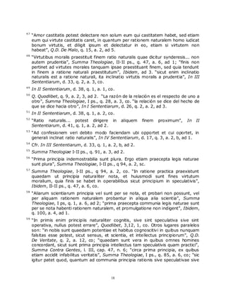 47
     “Amor castitatis potest delectare non solum eum qui castitatem habet, sed etiam
     eum qui virtute castitatis caret, in quantum per rationem naturalem homo iudicat
     bonum virtutis, et diligit ipsum et delectatur in eo, etiam si virtutem non
     habeat”, Q.D. De Malo, q. 15, a. 2, ad 5.
48
     “Virtutibus moralis praestituit finem ratio naturalis quae dicitur synderesis... non
     autem prudentia”, Summa Theologiae, II-II ps., q. 47, a. 6, ad 1; “finis non
     pertinet ad virtutes morales tanquam ipsae praestituant finem, sed quia tendunt
     in finem a ratione naturali praestitutum”, Ibidem, ad 3. “sicut enim inclinatio
     naturalis est a ratione naturali, ita inclinatio virtutis moralis a prudentia”, In III
     Sententiarum, d. 33, q. 2, a. 3, co.
49
     In II Sententiarum, d. 38, q. 1, a. 1, co.
50
     Q. Quodlibet, q. 9, a. 2, 3, ad 2. “La razón de la relación es el respecto de uno a
     otro”, Summa Theologiae, I ps., q. 28, a. 3, co. “la relación se dice del hecho de
     que se dice hacia otro”, In I Sententiarum, d. 26, q. 2, a. 2, ad 3.
51
     In II Sententiarum, d. 38, q. 1, a. 2, co.
52
     “Ratio naturalis... potest dirigere       in   aliquem   finem   proximum”,    In   II
     Sententiarum, d. 41, q. 1, a. 2, ad 2.
53
     “Ad confesionem veri debito modo faciendam ubi opportet et cui oportet, in
     generali inclinat ratio naturalis”, In IV Sententiarum, d. 17, q. 3, a. 2, b, ad 1.
54
     Cfr. In III Sententiarum, d. 33, q. 1, a. 2, b, ad 2.
55
     Summa Theologiae I-II ps., q. 91, a. 3, ad 2.
56
     “Prima principia indemostrabilia sunt plura. Ergo etiam praecepta legis naturae
     sunt plura”, Summa Theologiae, I-II ps., q 94, a. 2, sc.
57
     Summa Theologiae, I-II ps., q 94, a. 2, co. “In ratione practica praexistunt
     quaedam ut principia naturaliter nota, et huiusmodi sunt fines virtutum
     moralium, quia finis se habet in operabilibus sicut principium in speculativis”,
     Ibidem, II-II ps., q. 47, a. 6, co.
58
     “Aliarum scientiarum principia vel sunt per se nota, et probari non possunt, vel
     per aliquam rationem naturalem probantur in aliqua alia scientia”, Summa
     Theologiae, I ps, q. 1, a. 6, ad 2; “prima praecepta communia legis naturae sunt
     per se nota habenti rationem naturalem, et promulgatione non indigent”, Ibidem,
     q. 100, a. 4, ad 1.
59
     “In primis enim principiis naturaliter cognitis, sive sint speculativa sive sint
     operativa, nullus potest errare”, Quodlibet, 3,12, 1, co. Otros lugares paralelos
     son: “in nobis sunt quaedam potentiae et habitus cognoscitivi in quibus nunquam
     falsitas esse potest, sicut sensus, et scientia, et intellectus principiorum”, Q.D.
     De Veritate, q. 2, a. 12, co; “quaedam sunt vera in quibus omnes homines
     concordant, sicut sunt prima principia intellectus tam speculativis quam practici”,
     Summa Contra Gentes, l. III, cap. 47, n. 6; “circa prima principia, ex quibus
     etiam accidit infabilitus veritatis”, Summa Theologiae, I ps., q. 85, a. 6, co; “sic
     igitur patet quod, quantum ad communia principia rationis sive speculativae sive



                                              18
 