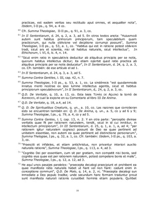 practicae, est eadem veritas seu rectitudo aput omnes, et aequaliter nota”,
     Ibidem, I-II ps., q. 94, a. 4 co.
60
     Cfr. Summa Theologiae, II-II ps., q. 91, a. 3, co.
61
     In II Sententiarum, d. 24, q. 2, a. 3, ad 5. En otros textos anota: "Huiusmodi
     autem sunt habitus primorum principiorum, tam speculabilium quam
     practicorum, qui nulla oblivione vel decptione corrumpi possunt", Summa
     Theologiae, I-II ps., q. 53, a. 1, co. “Habitus qui est in ratione potest oblivioni
     tradi, sicut ars et scientia, nisi sit habitus naturalis, sicut intellectus”,    In
     Ethichorum, l. VI, 6, lc. 4, n. 14.
62
     “Sicut enim ratio in speculativis deducitur ab aliquib us principiis per se notis,
     quorum habitus intellectus dicitur; ita etiam oportet quod ratio practica ab
     aliquibus principiis per se notis deducatur”, In II Sententiarum, d. 24, q. 2, a. 3,
     co. Cfr. también: de ese artículo el ad 1.
63
     In II Sententiarum, d. 24, q. 3, a. 3, ad 5.
64
     Summa Contra Gentiles, l. III, cap. 42, n. 7.
65
     Summa Theologiae, I-II ps., q. 53, a. 1, co. La sindéresis “est quodammodo
     innatus menti nostrae ex ipso lumine intellectus agentis, sicut et habitus
     principiorum speculativorum”, In II Sententiarum, d,. 24, q. 2, a. 3, co.
66
     Q.D. De Veritate, q. 10, a. 13, co. Esta tesis TOMÁS DE AQUINO la tomó de
     AVERROES, el cual la expone en su Comentario al libro III De Anima.
67
     Q.D. De Veritate, q. 18, a.4, ad 14.
68
     Q. D. De Spiritualibus Creaturis, q. un., a. 10, co. Las razones que corroboran
     esto se encuentran también en: Q. D. De Anima, q. un., a. 5, co y ad 6 y 9;
     Summa Theologiae, I ps., q. 79, a. 4, co y ad 5.
69
     Summa Contra Gentes, l. I, cap. 13, n. 2. Y en otra parte: “perceptio divinae
     veritatis quae fit per rationem naturalem, tendit, sicut in id cui innititur, in
     intellectum principiorum”, In III Sententiarum, d. 25, q. 1, a. 1, a, ad 4; “per
     rationem igitur naturalem cognosci possunt de Deo ea quae pertinent ad
     unitatem essentiae, non autem ea quae pertinent ad distinctione personarum”,
     Summa Thelogiae, I ps., q. 32, a. 1, co. Cfr. también: Ibidem, I-II ps., q. 103, a.
     3, co.
70
     “Praesciti et infideles, et etiam antichristus, non privantur interiori auxilio
     naturalis rationis”, Summa Theologiae, I ps., q. 113, a. 4, ad 3.
71
     “Cognitio Dei per essentiam, cum sit per gratiam, non competit nisi bonis, sed
     cognitio eius quae est per rationem naturalem, potest competere bonis et malis”,
     Summa Theologiae, I ps., q. 12, a. 12, ad 3.
72
     He aquí unos pasajes paralelos: “praecepta decalogi praecipiunt et prohibent ea
     quae manifeste ratio naturalis habet ut fiant vel non fiant: cadunt enim in
     conceptione communi”, Q.D. De Malo, q. 14, a. 2, rc. “Praecepta decalogi sun
     inmediate a Deo populo tradita; unde secundum hanc formam traduntur prout
     sunt manifesta naturali rationis cuiuslibet hominis etiam popularis. Quilibet



                                             19
 