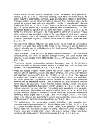 autem statim ratione naturali advertere potest adulterium esse peccatum”,
     Ibidem, q. 15, a. 2, ad 3. “Praecepta decalogi, sicut data sunt omni populo, ita
     etiam cadunt in aestimatione omnium, quasi ad naturalem rationem pertinentia.
     Praecipue autem sunt de dictamine rationis naturalis fines humanae vitae, qui se
     habent in agendis sicut principia naturaliter cognita in speculativis”, Summa
     Theologiae, II-II ps., q. 56, a. 1, co. “Praecepta decalogi sunt prima praecepta
     legis, et quibus statim ratio naturalis assentit sicut manifestissimus... Et ideo
     praecepta decalogui oportuit ad iustitiam pertinere”, Ibidem, q. 122, a. 1, co.
     Tanto los preceptos formulados de modo positivo co mo en negativo: “regula
     autem actionis, quia constituit medium inter superfluum et diminutum, necesse
     est ut quaedam resecet et quaedam statuat. Unde et in ratione naturali debent,
     quaedam praecepta negativa, quaedam affirmativa continentur”, Q.D. De Malo,
     q. 2, a.1, co.
73
     “De dictamine rationis naturalis est quod homo aliqua faciat ad reverentiam
     divinam, sed quod haec determinate faciat vel illa, istud non est de dictamine
     rationis naturalis, sed de institutione iuris divini vel humani”, Summa Theologiae,
     II-II ps., q. 81, a. 2, ad 3.
74
     “Ratio naturalis... quae dicuntur ad legem naturae pertinere... Per contrariam
     consuetudinem, qua multi in peccato praecipitabantur, iam apud multos ratio
     naturalis, in qua scripta erant, obtenebrata erat..., In III Sententiarum, d. 37, q.
     1, a. 1, co.
75
     “Praecepta moralia consecuuntur naturam humanam, cum sit de dictamine
     rationis naturalis; et ideo permanent eadem in qualibet lege, et in quolibet statu
     hominis”, In IV Sententiarum, d. 2, q. 1, a. 4, a, ad 2.
76
     Antes del pecado original “Adam autem non solum sciebat illa de Deo quae
     naturali ratione cognosci possunt, sed etiam amplius, nec tamen ad videndum
     Dei essentiam pervenerat”, Q.D. De Veritate, q. 18, a. 3, co; “ita quidquid
     seminaliter sive virtualiter erat in primis principiis rationis, totum erat explicitum
     secundum perfectam cognitionem eorum omnium ad quae virtus primorum
     principiorum se extendere poterat. Unde dicendum est, quod quidquid unquam
     homo aliquis de cognitione rerum naturali ingenio assequi potuit, hoc totum
     Adam naturali cognitione habitualiter scivit”, Ibidem, q. 18, a. 4, co. Pero la
     historia posterior fue muy distinta: “immediate post peccatum primi parentis,
     propter doctrinam ipsius Adae, qui plene instructus fuerat de divinis, adhuc fides
     et ratio naturalis vigebat in homine in tantum quod non oportebat determinare
     hominibus aliqua signa fidei et salutis... Sed circa tempus Abrae ... obscurata
     etiam ratio naturalis per augmentum carnalis concupiscentiae usque ad peccata
     contra naturam”, Summa Theologiae, III ps., q. 70, a. 2, ad 1.
77
     “Per infidelitatem non corrumpitur totaliter infidelibus ratio naturalis, quin
     remaneat in eis aliqua veri cognitio”, Summa Theologiae, II-II ps., q. 10, a. 4, ad
     3. “Lumen naturalis rationis. Hoc autem lumen, cum pertineat ad speciem
     animae rationalis, nunquam privatur ab anima. Impeditur tamen quandoque a
     proprio actu per impedimenta virium inferiorum, quibus indiget intellectus
     humanus ad intelligendum”, Summa Theologiae II-II ps., q. 15, a. 1, co.




                                             20
 